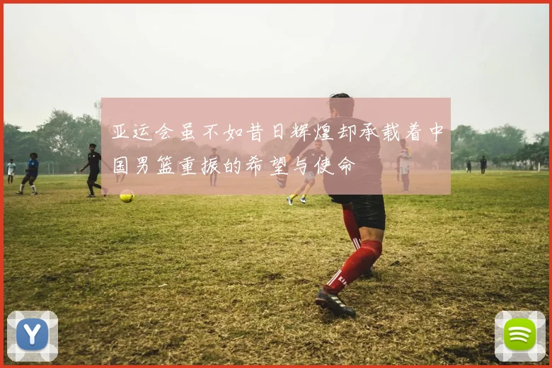 亚运会虽不如昔日辉煌却承载着中国男篮重振的希望与使命