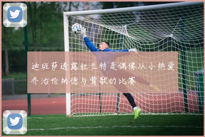 迪班萨透露杜兰特是偶像从小热爱乔治伦纳德与莺歌的比赛