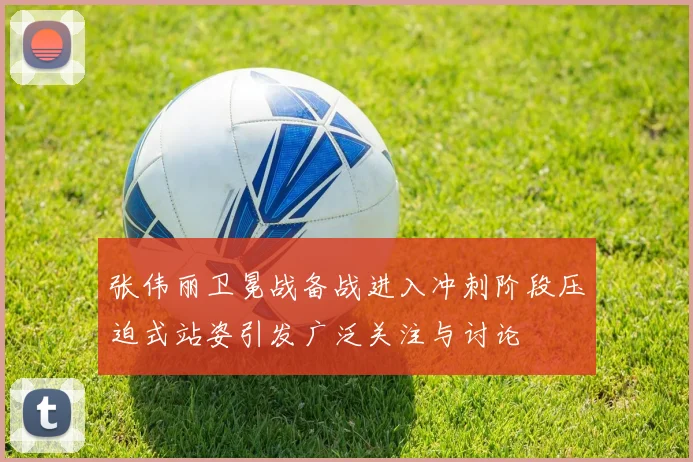 张伟丽卫冕战备战进入冲刺阶段压迫式站姿引发广泛关注与讨论